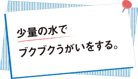 少量の水でブクブクうがいをする。