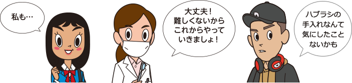 「私も…」「大丈夫！難しくないからこれからやっていきましょ！」「ハブラシの手入れなんて気にしたことないかも」