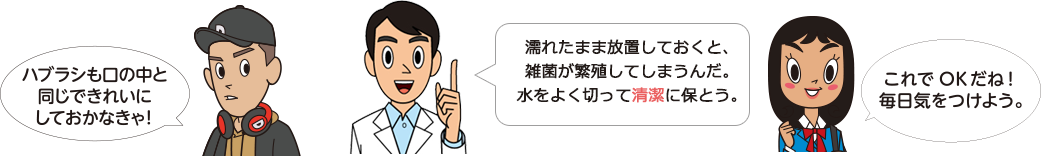 「ハブラシも口の中と同じできれいにしておかなきゃ！」「濡れたまま放置しておくと、雑菌が繁殖してしまうんだ。水をよく切って清潔に保とう。」「これでOKだね！毎日気をつけよう」