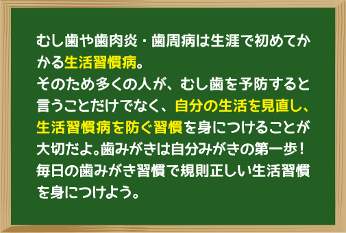 むし歯や歯肉炎・歯周病は生涯で初めてかかる生活習慣病。そのため多くの人が、むし歯を予防すると言うことだけでなく、自分の生活を見直し、生活習慣病を防ぐ習慣を身につけることが大切だよ。歯みがきは自分みがきの第一歩！毎日の歯みがき習慣で規則正しい生活習慣を身につけよう。